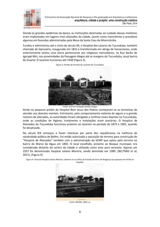 III Encontro da Associação Nacional de Pesquisa e Pós-graduação em Arquitetura e Urbanismo 
arquitetura, cidade e projeto: uma construção coletiva 
São Paulo, 2014 
6 
Devido às grandes epidemias da época, as instituições destinadas ao cuidado dessas moléstias eram implantadas em lugares mais afastados da cidade, (assim como manicômios e presídios) algumas em fazendas administradas pela Mesa da Santa Casa da Misericórdia. 
Fundou e administrou até o início do século XX, o Hospital dos Lázaros do Tucunduba, também chamado de leprosário, inaugurado em 1815 e transformado em abrigo de hansenianos, onde anteriormente existiu uma olaria pertencente aos religiosos mercedários, na Rua Barão de Igarapé Miri, nas proximidades da Passagem Alegre até as margens do Tucunduba, atual bairro do Guamá. O lazareto funcionou até 1938 (Figura 3). 
Figura 3: Portão de entrada do Lazareto do Tucunduba. 
Fonte: Acervo Fundação Getúlio Vargas 
Ainda no pequeno prédio do Hospital Bom Jesus dos Pobres começaram-se as tentativas de atender aos doentes mentais. Entretanto, pelo comportamento violento de alguns e o grande número de alienados, as autoridades foram obrigadas a confinar esses doentes no Tucunduba, onde as condições de higiene, tratamento e instalações eram precárias. O Hospício de Alienados do Tucunduba funcionou próximo ao lazareto no período de 1873 a 1901, quando foi desativado. 
No século XIX começou a haver interesse por parte dos republicanos na melhoria da salubridade pública de Belém. Foi então autorizada a aquisição do terreno para construção do “Hospício de Alienados” também com a administração da SCMP que optou pelo terreno no bairro do Marco da légua em 1892. O local escolhido, próximo ao Bosque municipal, era considerado distante do centro da cidade e utilizado como área para veraneio. Apenas em 1937 foi denominado Hospital Juliano Moreira, sendo demolido em 1989. (BELTRÃO et al, 2011). (Figura 4) 
Figura 4: Vista do Hospital Juliano Moreira, observe-se os trilhos da Estrada de Ferro de Bragança que passava em frente ao Hospital. 
Fonte: BELÉM, 1902.s.p.  