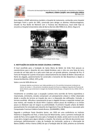 III Encontro da Associação Nacional de Pesquisa e Pós-graduação em Arquitetura e Urbanismo 
arquitetura, cidade e projeto: uma construção coletiva 
São Paulo, 2014 
7 
Anos depois a SCMP administrou também o Hospital de Isolamento, conhecido como Hospital Domingos Freire a partir de 1905, construído para abrigar os doentes infectocontagiosos, situado na Rua Barão de Mamoré com a Travessa dos Mundurucus, local onde hoje se encontra o Hospital Universitário João de Barros Barreto (BELTRÃO et al, 2011). (Figura 5) 
Figura 5: Fachada do Hospital Domingos Freire. 
Fonte: Acervo Fundação Getúlio Vargas. 
4. INSTITUIÇÕES DA SAÚDE NA CIDADE COLONIAL E IMPERIAL 
O local escolhido para a fundação de Santa Maria de Belém do Grão Pará possuía as características para o desenho de uma cidade-fortaleza, pois o sítio era uma faixa de terra cercada de um lado pelo rio e pelo outro lado por um grande pântano, chamado de Piry. O Forte do Presépio foi o ponto inicial para o desenvolvimento da cidade de Belém. Descendo ao Norte do alagado, posteriormente foi construído o Convento de São Boaventura e depois o Arsenal da Marinha. (CRUZ, 1973, p:39) 
Sobre o ano de 1650 afirma-se: 
Já estavam abertas as primeiras ruas, todas paralelas ao rio. Os caminhos transversais conduziam ao interior do núcleo. (...) Os primeiros moradores da parte Sul foram os religiosos Capuchos da Província de Santo Antonio, que construíram à margem do chamado Paraná-Guaçú, o Hospício do Una. (CRUZ, 1973, p: 39-40) 
Inicialmente se acreditou que a ocupação Lusitana teria ocorrido de forma espontânea e improvisada, entretanto, estudos compravam um planejamento urbano e militar observado desde a escolha do terreno ao traçado das vias e a disposição das edificações. Contudo, o terreno escolhido dificultou o povoamento já que o alagado tornava a expansão inviável; por esse motivo, até meados do século XVIII o aspecto urbano pouco de modificou e os limites pouco se dilataram seja em largura ou profundidade. O primeiro traçado urbano de Belém possivelmente foi orientado pelo desenho do Engenheiro Frias de Mesquita e executado pelo Conquistador Francisco Caldeira Castelo Branco. (GUIMARÃES, 2006) 
Segundo o professor Paulo Eleutério Senior, em 1929 em uma conferência no Instituto Histórico e Geográfico do Pará, a Santa Casa de Misericórdia, como a primeira instituição de saúde do Pará, teria surgido três anos após a fundação da cidade, sendo assim no ano de 1619, o que abriu margem para alguns debates a respeito. No entanto, por falta de documentos que esclareçam definitivamente a data de fundação da Instituição, aceita-se a informação de Baena (1838) e Arthur Vianna (1902) de que a fundação data de 1650, próximo ao Convento  