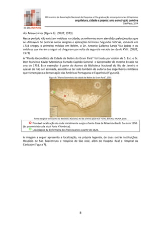 III Encontro da Associação Nacional de Pesquisa e Pós-graduação em Arquitetura e Urbanismo 
arquitetura, cidade e projeto: uma construção coletiva 
São Paulo, 2014 
8 
dos Mercedários (Figura 6). (CRUZ, 1973). 
Neste período não existiam médicos na cidade, os enfermos eram atendidos pelos jesuítas que se utilizavam de práticas como sangrias e aplicações térmicas. Segundo notícias, somente em 1733 chegou o primeiro médico em Belém, o Dr. Antonio Caldeira Sardo Vila Lobos e os médicos que vieram a seguir só chegaram por volta da segunda metade do século XVIII. (CRUZ, 1973) 
A “Planta Geométrica da Cidade de Belém do Gram Pará” foi tirada por ordem de S. Exc. o Sr. Don Francisco Xavier Mendonça Furtado Capitão General e Governador do mesmo Estado no ano de 1753. Este exemplar é parte do Acervo da Biblioteca Nacional do Rio de Janeiro e apesar de não ser assinada, acredita-se ter sido também de autoria dos engenheiros militares que vieram para a demarcação das Américas Portuguesa e Espanhola (Figura 6). 
Figura 6: “Planta Geométrica da cidade de Belém do Gram Pará”, 1753. 
Fonte: Original Manuscrito da Biblioteca Nacional, Rio de Janeiro apud REIS FILHO; BUENO; BRUNA, 2000. 
Provável localização de onde inicialmente surgiu a Santa Casa de Misericórdia do Pará em 1650. (às proximidades da atual Paris N’América). 
Localização da Enfermaria dos franciscanos a partir de 1626. 
A imagem a seguir apresenta a localização, na própria legenda, de duas outras instituições: Hospício de São Boaventura e Hospício de São José, além do Hospital Real e Hospital da Caridade (Figura 7).  