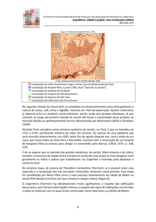 III Encontro da Associação Nacional de Pesquisa e Pós-graduação em Arquitetura e Urbanismo 
arquitetura, cidade e projeto: uma construção coletiva 
São Paulo, 2014 
9 
Figura 7: Planta da Cidade do Pará, 1751. 
Fonte: IHGB apud REIS FILHO; BUENO; BRUNA, 2000. 
Localização de onde inicialmente surgiu a Santa Casa de Misericórdia do Pará. 
Localização do Hospital Real, a partir 1769, atual “Casa das 11 janelas”. 
Localização do Hospital da Caridade. 
Localização do Hospício de São Boaventura. 
Localização do Hospício de São José. 
Localização da Enfermaria dos franciscanos. 
Na segunda metade do século XVIII, as atividades em desenvolvimento eram principalmente a cultura do cacau, café, arroz e algodão, inclusive em nível de exportação. Quanto à borracha, já aparecia entre os produtos comercializáveis, porém ainda sem grandes destaques, já que somente ao longo da primeira metade do século XIX houve a necessidade deste produto no mercado devido ao aperfeiçoamento técnico desenvolvido por Machintosh (1823) e Goodyear (1839). 
Almeida Pinto considera como primeira epidemia de varíola, no Pará, a que se estendeu de 1721 a 1733, sacrificando milhares de vidas. No entanto, há notícias de uma epidemia que teria ocorrido anteriormente, em 1695, pelos fins de agosto daquele ano, com a vinda de um navio que trazia índios ao Grão-Pará e Maranhão, inclusive com a construção de um hospital de bexigosos feita às pressas para abrigar os acometidos pela doença. (CRUZ, 1973, p: 168; 219) 
É de se esperar que no período das grandes epidemias, de varíola, febre amarela e de cólera, também a economia da cidade tenha entrado em profunda crise já que os mais atingidos eram geralmente os índios e pobres que trabalhavam nos Engenhos e Fazendas para abastecer o comércio local. 
No próximo mapa, de autoria de Theodósio Constantino Chermont, já é possível notar essa expansão e a localização das três principais instituições existentes nesse período. Esse mapa foi considerado por Meira Filho como o mais precioso levantamento da cidade de Belém no século XVIII devido à minúcia com que retratou o espaço urbano (Figura 8). 
O engenheiro Chermont faz detalhamentos muito significativos a respeito das edificações dessa época, pois fornece informações valiosas a respeito dos tipos de habitações encontradas e sobre os materiais com os quais foram construídas. Assim descreveu os prédios de Belém:  