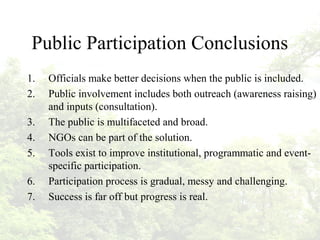 Public Participation Conclusions
1. Officials make better decisions when the public is included.
2. Public involvement includes both outreach (awareness raising)
and inputs (consultation).
3. The public is multifaceted and broad.
4. NGOs can be part of the solution.
5. Tools exist to improve institutional, programmatic and event-
specific participation.
6. Participation process is gradual, messy and challenging.
7. Success is far off but progress is real.
 