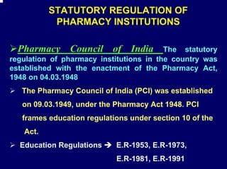 STATUTORY REGULATION OF
           PHARMACY INSTITUTIONS

  Pharmacy Council of India              The statutory
regulation of pharmacy institutions in the country was
established with the enactment of the Pharmacy Act,
1948 on 04.03.1948
   The Pharmacy Council of India (PCI) was established
   on 09.03.1949, under the Pharmacy Act 1948. PCI
   frames education regulations under section 10 of the
   Act.
  Education Regulations     E.R-1953, E.R-1973,
                            E.R-1981, E.R-1991
 