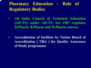 Pharmacy Education – Role of
Regulatory Bodies
•   All India Council of Technical Education
    (AICTE) under AICTE Act 1987 regulates
    D.Pharm, B.Pharm and M.Pharm courses

•   Accreditation of facilities by Nation Board of
    Accreditation ( NBA ) for Quality Assurance
    of Study programme
 
