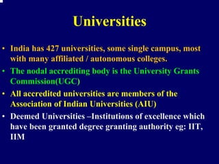 Universities
• India has 427 universities, some single campus, most
  with many affiliated / autonomous colleges.
• The nodal accrediting body is the University Grants
  Commission(UGC)
• All accredited universities are members of the
  Association of Indian Universities (AIU)
• Deemed Universities –Institutions of excellence which
  have been granted degree granting authority eg: IIT,
  IIM
 