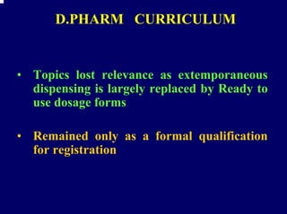 D.PHARM CURRICULUM


• Topics lost relevance as extemporaneous
  dispensing is largely replaced by Ready to
  use dosage forms

• Remained only as a formal qualification
  for registration
 