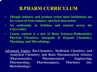B.PHARM CURRICULUM
•   Though industry and product orient most institutions are
    far removed from Industry and lack interaction
•   No uniformity in Syllabus and content across the
    Universities
•   Course content is a mix of Basic Sciences-Mathematics,
    Physical Chemistry, Inorganic & Organic Chemistry,
    Physiology and Microbiology

Advanced Topics: Bio-Chemistry, Medicinal Chemistry and
  Analytical Chemistry and Basic Pharmaceutical Sciences
  (Pharmaceutics,      Pharmaceutical       Engineering,
  Pharmacology,     Pharmacognosy,     Pharmacy     law,
  Biotechnology)
 