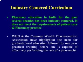 Industry Centered Curriculum
•   Pharmacy education in India for the past
    several decades has been industry centered. It
    does not meet the requirements of patient care
    & Pharmacy practice

•   WHO & the Common Wealth Pharmaceutical
    Association have highlighted the need for
    graduate level education followed by one year
    practical training before one is capable of
    affectively performing the role of a pharmacist
 