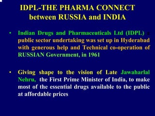 IDPL-THE PHARMA CONNECT
      between RUSSIA and INDIA
•   Indian Drugs and Pharmaceuticals Ltd (IDPL) a
    public sector undertaking was set up in Hyderabad
    with generous help and Technical co-operation of
    RUSSIAN Government, in 1961

•   Giving shape to the vision of Late Jawaharlal
    Nehru, the First Prime Minister of India, to make
    most of the essential drugs available to the public
    at affordable prices
 
