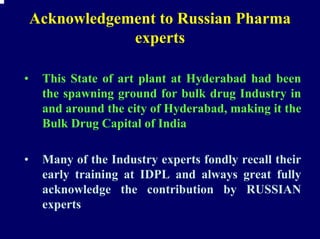 Acknowledgement to Russian Pharma
                experts

•    This State of art plant at Hyderabad had been
     the spawning ground for bulk drug Industry in
     and around the city of Hyderabad, making it the
     Bulk Drug Capital of India

•    Many of the Industry experts fondly recall their
     early training at IDPL and always great fully
     acknowledge the contribution by RUSSIAN
     experts
 