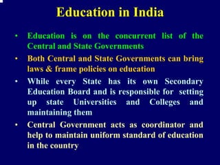 Education in India
•   Education is on the concurrent list of the
    Central and State Governments
•   Both Central and State Governments can bring
    laws & frame policies on education
•   While every State has its own Secondary
    Education Board and is responsible for setting
    up state Universities and Colleges and
    maintaining them
•   Central Government acts as coordinator and
    help to maintain uniform standard of education
    in the country
 