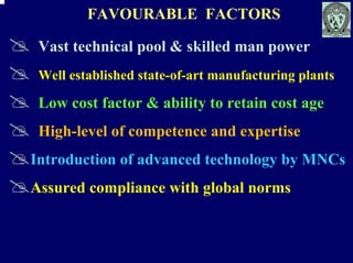 FAVOURABLE FACTORS

 Vast technical pool & skilled man power
 Well established state-of-art manufacturing plants

 Low cost factor & ability to retain cost age
 High-level of competence and expertise
Introduction of advanced technology by MNCs
Assured compliance with global norms
 