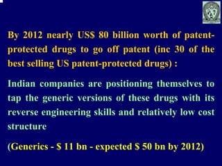 By 2012 nearly US$ 80 billion worth of patent-
protected drugs to go off patent (inc 30 of the
best selling US patent-protected drugs) :

Indian companies are positioning themselves to
tap the generic versions of these drugs with its
reverse engineering skills and relatively low cost
structure

(Generics - $ 11 bn - expected $ 50 bn by 2012)
 
