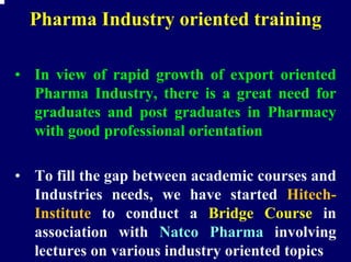 Pharma Industry oriented training

• In view of rapid growth of export oriented
  Pharma Industry, there is a great need for
  graduates and post graduates in Pharmacy
  with good professional orientation

• To fill the gap between academic courses and
  Industries needs, we have started Hitech-
  Institute to conduct a Bridge Course in
  association with Natco Pharma involving
  lectures on various industry oriented topics
 