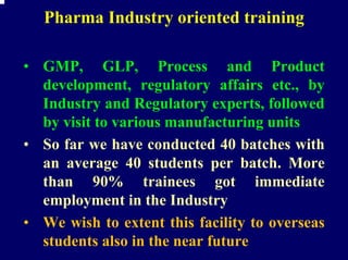 Pharma Industry oriented training

• GMP, GLP, Process and Product
  development, regulatory affairs etc., by
  Industry and Regulatory experts, followed
  by visit to various manufacturing units
• So far we have conducted 40 batches with
  an average 40 students per batch. More
  than 90% trainees got immediate
  employment in the Industry
• We wish to extent this facility to overseas
  students also in the near future
 