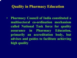 Quality in Pharmacy Education

• Pharmacy Council of India constituted a
  multisectoral co-ordination mechanism
  called National Task force for quality
  assurance in Pharmacy Education,
  primarily an accreditation body, but
  advises and guides to facilitate achieving
  high quality
 