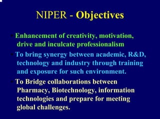 NIPER - Objectives
• Enhancement of creativity, motivation,
  drive and inculcate professionalism
• To bring synergy between academic, R&D,
  technology and industry through training
  and exposure for such environment.
• To Bridge collaborations between
  Pharmacy, Biotechnology, information
  technologies and prepare for meeting
  global challenges.
 