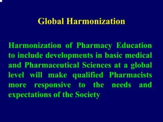 Global Harmonization

Harmonization of Pharmacy Education
to include developments in basic medical
and Pharmaceutical Sciences at a global
level will make qualified Pharmacists
more responsive to the needs and
expectations of the Society
 