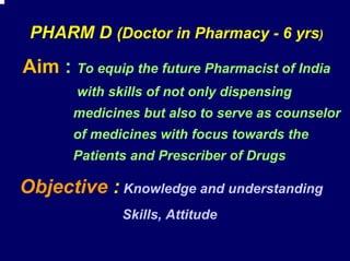 PHARM D (Doctor in Pharmacy - 6 yrs)
Aim : To equip the future Pharmacist of India
       with skills of not only dispensing
       medicines but also to serve as counselor
       of medicines with focus towards the
       Patients and Prescriber of Drugs

Objective : Knowledge and understanding
              Skills, Attitude
 