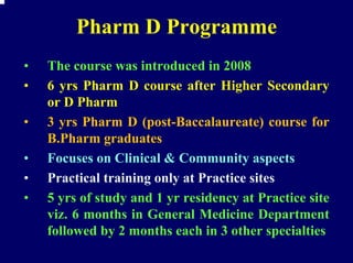 Pharm D Programme
•   The course was introduced in 2008
•   6 yrs Pharm D course after Higher Secondary
    or D Pharm
•   3 yrs Pharm D (post-Baccalaureate) course for
    B.Pharm graduates
•   Focuses on Clinical & Community aspects
•   Practical training only at Practice sites
•   5 yrs of study and 1 yr residency at Practice site
    viz. 6 months in General Medicine Department
    followed by 2 months each in 3 other specialties
 