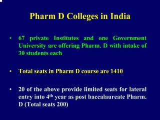 Pharm D Colleges in India

•   67 private Institutes and one Government
    University are offering Pharm. D with intake of
    30 students each

•   Total seats in Pharm D course are 1410

•   20 of the above provide limited seats for lateral
    entry into 4th year as post baccalaureate Pharm.
    D (Total seats 200)
 
