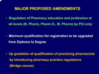 MAJOR PROPOSED AMENDMENTS

• Regulation of Pharmacy education and profession at
 all levels (B. Pharm, Pharm D., M. Pharm) by PCI only


• Minimum qualification for registration to be upgraded
 from Diploma to Degree


• Up gradation of qualification of practicing pharmacists
  by introducing pharmacy practice regulations
  (Bridge course)
 