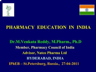 PHARMACY EDUCATION IN INDIA

 Dr.M.Venkata Reddy, M.Pharm., Ph.D
   Member, Pharmacy Council of India
       Advisor, Natco Pharma Ltd
          HYDERABAD, INDIA
IPhEB – St.Petersburg, Russia., 27-04-2011
 