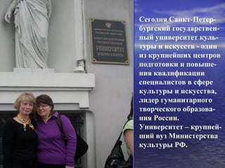 Сегодня Санкт-Петер-
бургский государствен-
ный университет куль-
туры и искусств - один
из крупнейших центров
подготовки и повыше-
ния квалификации
специалистов в сфере
культуры и искусства,
лидер гуманитарного
творческого образова-
ния России.
Университет – крупней-
ший вуз Министерства
культуры РФ.
 