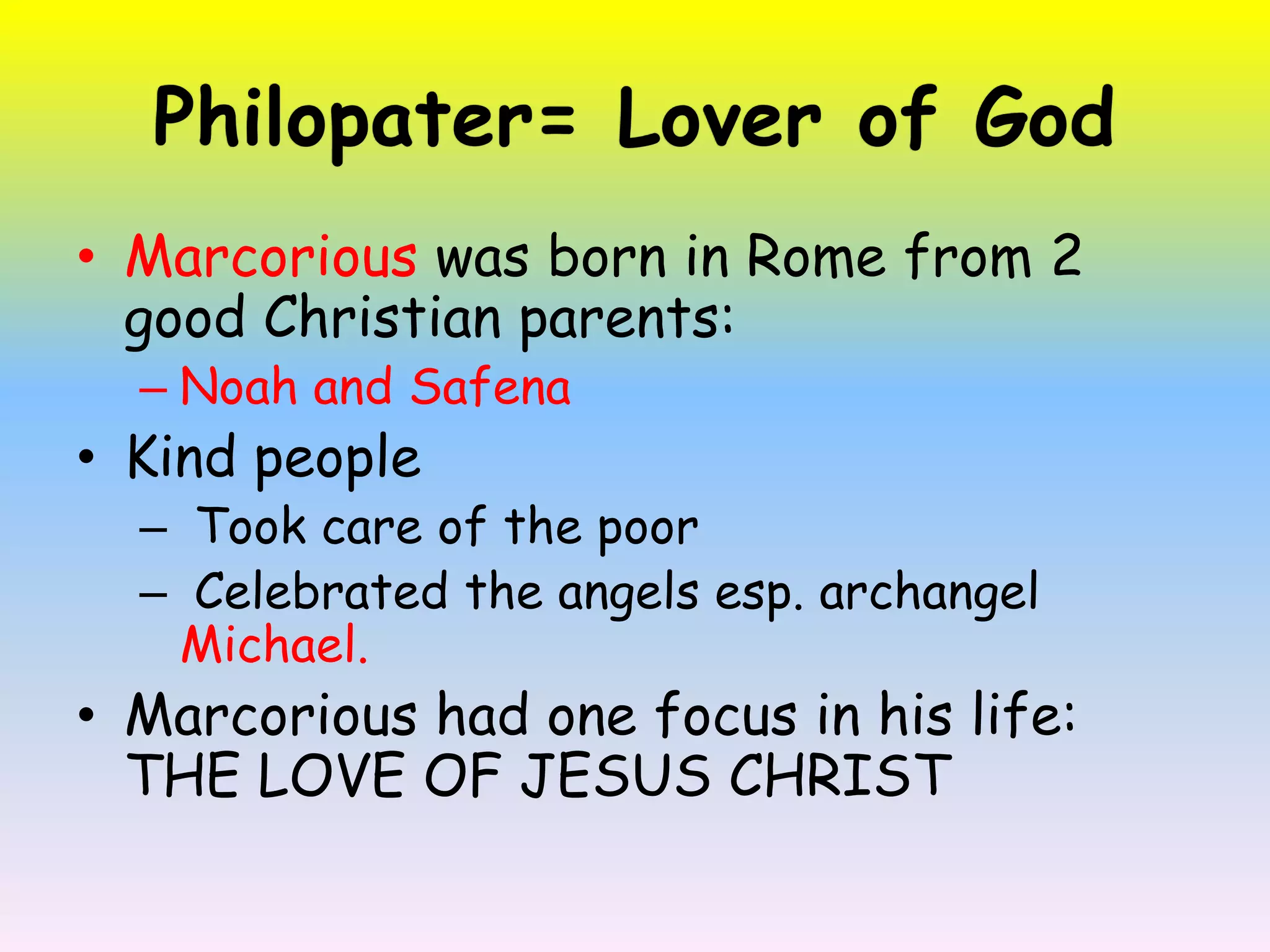 Philopater= Lover of GodMarcorious was born in Rome from 2 good Christian parents: Noah and SafenaKind people Took care of the poor  Celebrated the angels esp. archangel Michael.Marcorioushad one focus in his life: THE LOVE OF JESUS CHRIST