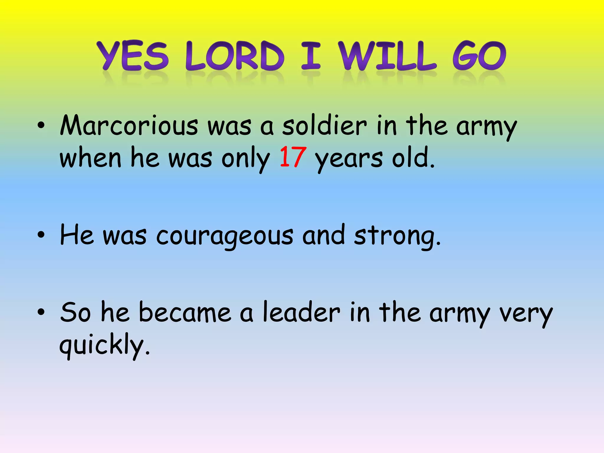 Yes Lord I will GoMarcoriouswas a soldier in the army when he was only 17 years old. He was courageous and strong. So he became a leader in the army very quickly.