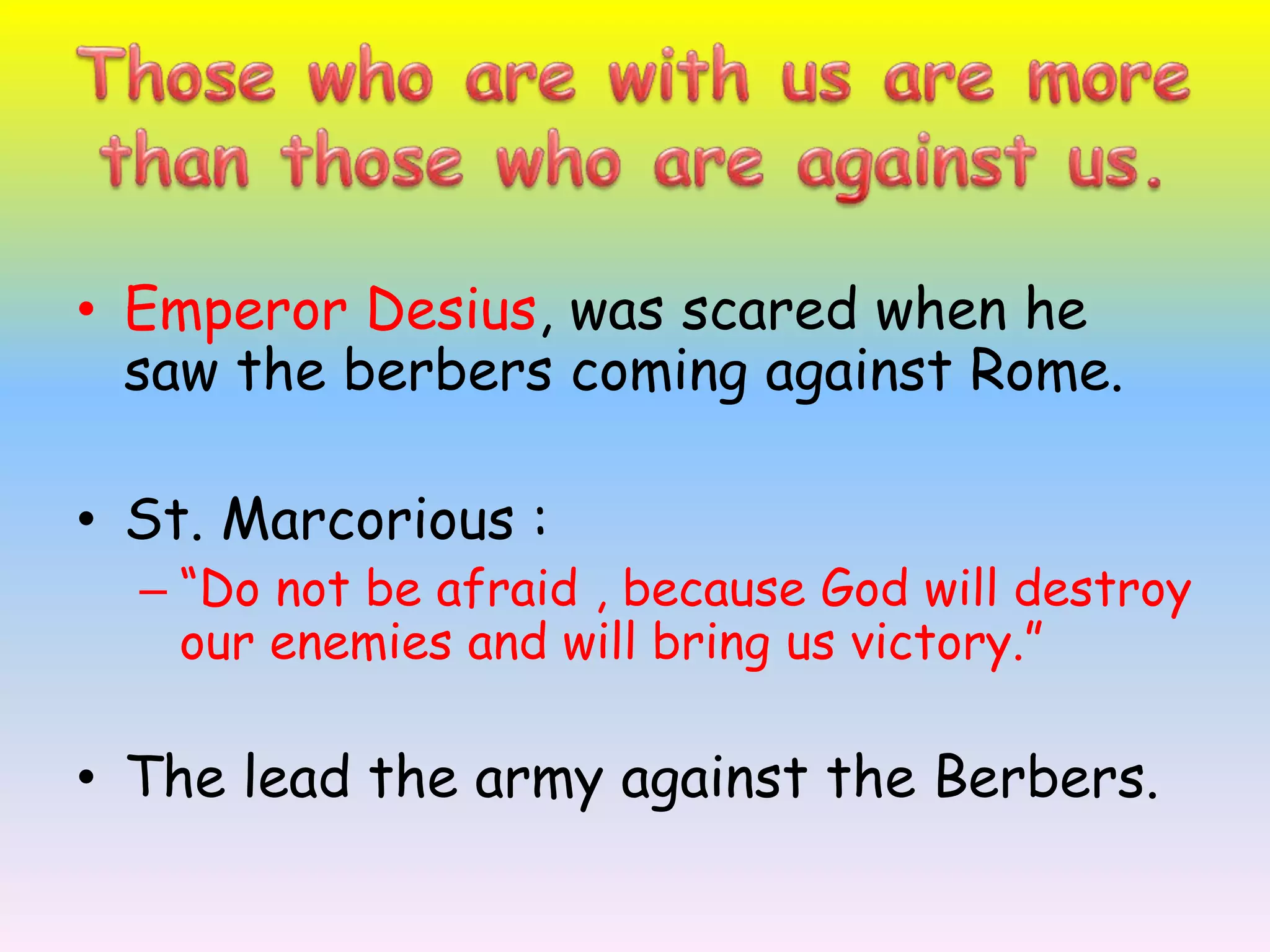 Those who are with us are more than those who are against us.Emperor Desius, was scared when he saw the berbers coming against Rome.St. Marcorious:“Do not be afraid , because God will destroy our enemies and will bring us victory.”The lead the army against the Berbers.