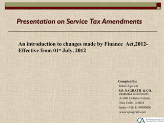Presentation on Service Tax Amendments


An introduction to changes made by Finance Act,2012-
Effective from 01st July, 2012




                                        Compiled By:
                                        Rahul Agarwal
                                        S.P. NAGRATH & CO.
                                        CHARTERED ACCOUNTANTS

                                        A-380, Defence Colony
                                        New Delhi-110024
                                        India-+91(11) 49800000
                                        www.spnagrath.com
 