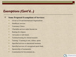 Exemptions (Cont’d…)
   Some Proposed Exemptions of Services:
       Given to UN and International Organisations
       Healthcare services
       Veterinary Clinics
       Charitable services under Income tax
       Renting for religion
       Advocates to individuals
       Technical testing for clinical research
       Training / Coaching in arts, culture, sports
       Specified services to educational institutes
       Specified services of a recognised sports body
       Sponsorship of tournaments
       Construction for Government etc.,
 