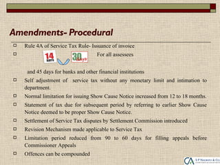 Amendments- Procedural
   Rule 4A of Service Tax Rule- Issuance of invoice
                                    For all assessees


     and 45 days for banks and other financial institutions
   Self adjustment of service tax without any monetary limit and intimation to
    department.
   Normal limitation for issuing Show Cause Notice increased from 12 to 18 months.
   Statement of tax due for subsequent period by referring to earlier Show Cause
    Notice deemed to be proper Show Cause Notice.
   Settlement of Service Tax disputes by Settlement Commission introduced
   Revision Mechanism made applicable to Service Tax
   Limitation period reduced from 90 to 60 days for filling appeals before
    Commissioner Appeals
   Offences can be compounded
 