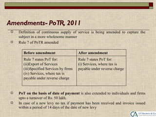 Amendments- PoTR, 2011
    Definition of continuous supply of service is being amended to capture the
     subject in a more wholesome manner
    Rule 7 of PoTR amended

        Before amendment                   After amendment
        Rule 7 states PoT for:             Rule 7 states PoT for:
        (ii)Export of Services             (i) Services, where tax is
        (iii)Specified Services by firms   payable under reverse charge
        (iv) Services, where tax is
        payable under reverse charge


    PoT on the basis of date of payment is also extended to individuals and firms
     upto a turnover of Rs. 50 lakh.
    In case of a new levy no tax if payment has been received and invoice issued
     within a period of 14 days of the date of new levy
 