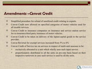 Amendments –Cenvat Credit
    Simplified procedure for refund of unutilized credit relating to exports.
    Cenvat Credit now allowed on specified categories of motor vehicles used for
     all taxable services.
    Cenvat Credit to insurance companies on insurance and service station service
     for re-insurance/third party insurance of motor vehicles.
    Cenvat Credit to be taken on delivery of the inputs/capital goods to the service
     provider.
    Cenvat Reversal for exempt services increased from 5% to 6%
    Cenvat Credit of Service tax on services in respect of multi-unit assessee to be:
          exclusively allocated to a unit which wholly uses such input service.
          proportionately distributed to all the units on pro-rata basis based on their
           respective turnovers in case such service is used by all the units.
 