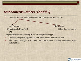 Amendments- others (Cont’d…)
    Common Service Tax Return called EST (Excise and Service Tax)



       (A) Quarterly                                          (B) Monthly
   (i) Individuals/Firms/LLP                                       Other than covered in
      (A)
  (ii) Others whose tax liability < Rs. 25lakh (preceding yr.)
     Common simplified registration for Central Excise and Service Tax
     The above changes will come into force after inviting comments from
      stakeholders.
 