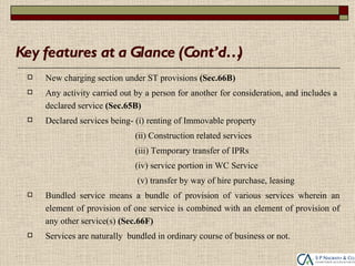 Key features at a Glance (Cont’d…)
    New charging section under ST provisions (Sec.66B)
    Any activity carried out by a person for another for consideration, and includes a
     declared service (Sec.65B)
    Declared services being- (i) renting of Immovable property
                              (ii) Construction related services
                              (iii) Temporary transfer of IPRs
                              (iv) service portion in WC Service
                              (v) transfer by way of hire purchase, leasing
    Bundled service means a bundle of provision of various services wherein an
     element of provision of one service is combined with an element of provision of
     any other service(s) (Sec.66F)
    Services are naturally bundled in ordinary course of business or not.
 