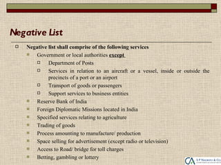 Negative List
    Negative list shall comprise of the following services
        Government or local authorities except
             Department of Posts
             Services in relation to an aircraft or a vessel, inside or outside the
              precincts of a port or an airport
             Transport of goods or passengers
             Support services to business entities
        Reserve Bank of India
        Foreign Diplomatic Missions located in India
        Specified services relating to agriculture
        Trading of goods
        Process amounting to manufacture/ production
        Space selling for advertisement (except radio or television)
        Access to Road/ bridge for toll charges
        Betting, gambling or lottery
 