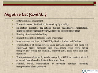 Negative List (Cont’d…)
       Entertainment/ amusement
       Transmission or distribution of electricity by a utility
       Education namely, pre-school, higher secondary, curriculum/
        qualification recognized by law, approved vocational courses
       Renting of residential dwelling
       Interest/discount on deposits, loans or advances
       Inter se-sales/ purchase of FOREX by Banks/ Authorized Dealers
       Transportation of passengers by stage carriage, railway (not being 1st
        class/AC,), metro, monorail, tram way, inland water ways, public
        transport (not being for tourism), metered cabs, radio taxis and auto
        rickshaws
       Transportation of goods by road ( except by a GTA or courier), aircraft
        or vessel from abroad to India, inland water base
       Funeral, burial, crematorium or mortuary services including
        transportation of the deceased
 