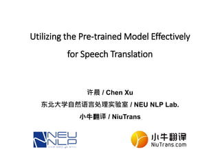 Utilizing the Pre-trained Model Effectively
for Speech Translation
许晨 / Chen Xu
东北大学自然语言处理实验室 / NEU NLP Lab.
小牛翻译 / NiuTrans
 