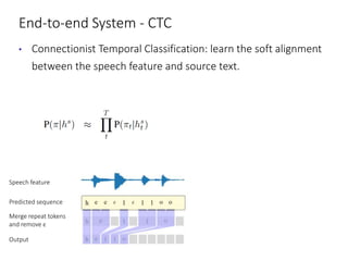 End-to-end System - CTC
• Connectionist Temporal Classification: learn the soft alignment
between the speech feature and source text.
Speech feature
Predicted sequence
Merge repeat tokens
and remove ϵ
Output
 