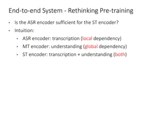 End-to-end System - Rethinking Pre-training
• Is the ASR encoder sufficient for the ST encoder?
• Intuition:
• ASR encoder: transcription (local dependency)
• MT encoder: understanding (global dependency)
• ST encoder: transcription + understanding (both)
 