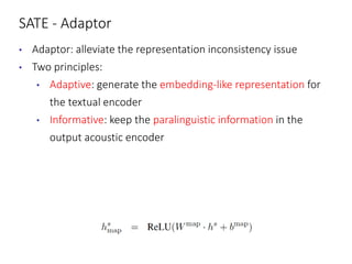 SATE - Adaptor
• Adaptor: alleviate the representation inconsistency issue
• Two principles:
• Adaptive: generate the embedding-like representation for
the textual encoder
• Informative: keep the paralinguistic information in the
output acoustic encoder
 