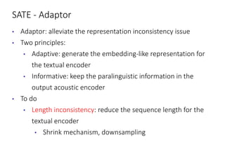 SATE - Adaptor
• Adaptor: alleviate the representation inconsistency issue
• Two principles:
• Adaptive: generate the embedding-like representation for
the textual encoder
• Informative: keep the paralinguistic information in the
output acoustic encoder
• To do
• Length inconsistency: reduce the sequence length for the
textual encoder
• Shrink mechanism, downsampling
 