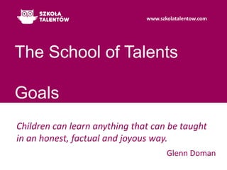 The School of TalentsGoals Children can learn anything that can be taught in an honest, factual and joyous way. Glenn Doman 