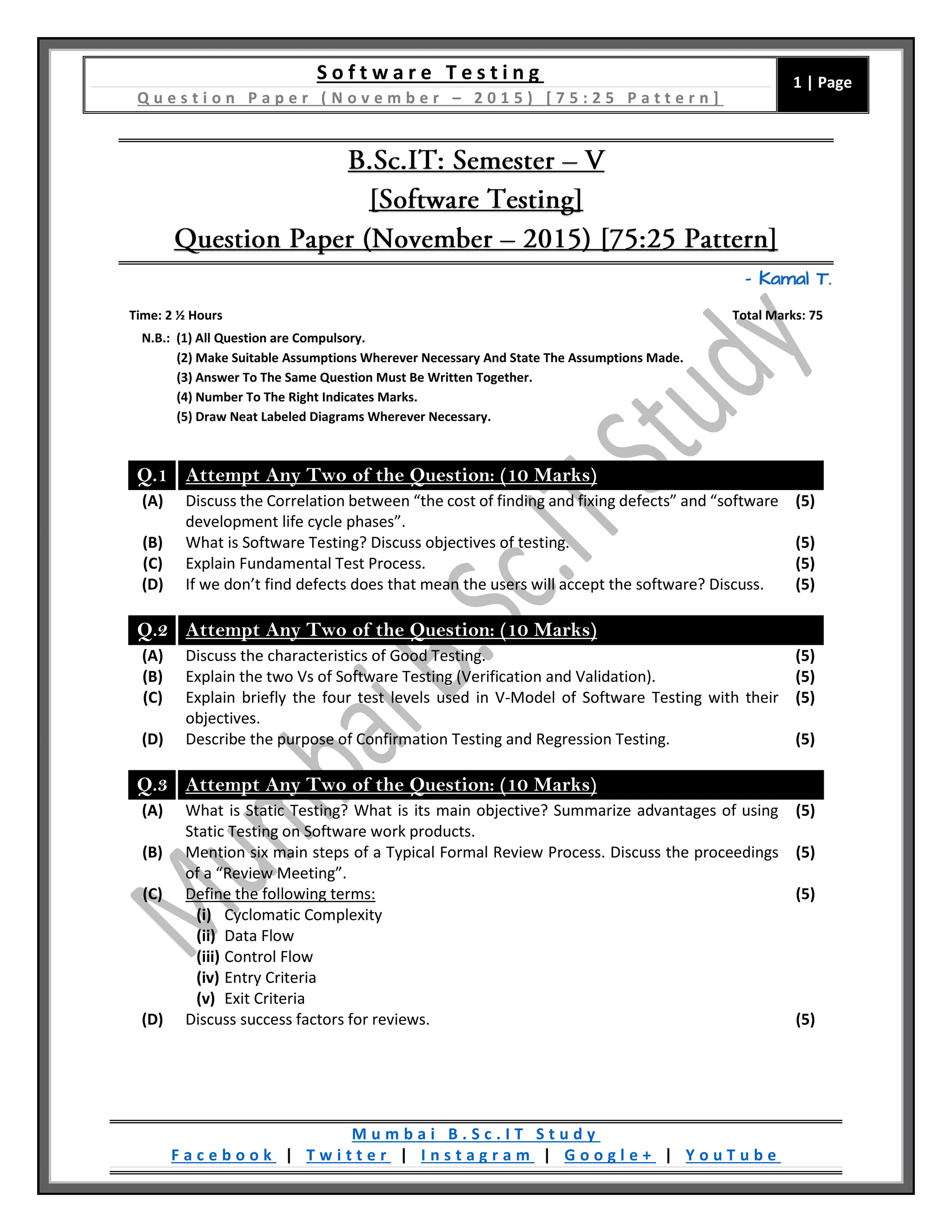 S o f t w a r e T e s t i n g
Q u e s t i o n P a p e r ( N o v e m b e r – 2 0 1 5 ) [ 7 5 : 2 5 P a t t e r n ]
1 | Page
M u m b a i B . S c . I T S t u d y
F a c e b o o k | T w i t t e r | I n s t a g r a m | G o o g l e + | Y o u T u b e
– Kamal T.
Time: 2 ½ Hours Total Marks: 75
N.B.: (1) All Question are Compulsory.
(2) Make Suitable Assumptions Wherever Necessary And State The Assumptions Made.
(3) Answer To The Same Question Must Be Written Together.
(4) Number To The Right Indicates Marks.
(5) Draw Neat Labeled Diagrams Wherever Necessary.
Q.1 Attempt Any Two of the Question: (10 Marks)
(A) Discuss the Correlation between “the cost of finding and fixing defects” and “software
development life cycle phases”.
(5)
(B) What is Software Testing? Discuss objectives of testing. (5)
(C) Explain Fundamental Test Process. (5)
(D) If we don’t find defects does that mean the users will accept the software? Discuss. (5)
Q.2 Attempt Any Two of the Question: (10 Marks)
(A) Discuss the characteristics of Good Testing. (5)
(B) Explain the two Vs of Software Testing (Verification and Validation). (5)
(C) Explain briefly the four test levels used in V-Model of Software Testing with their
objectives.
(5)
(D) Describe the purpose of Confirmation Testing and Regression Testing. (5)
Q.3 Attempt Any Two of the Question: (10 Marks)
(A) What is Static Testing? What is its main objective? Summarize advantages of using
Static Testing on Software work products.
(5)
(B) Mention six main steps of a Typical Formal Review Process. Discuss the proceedings
of a “Review Meeting”.
(5)
(C) Define the following terms:
(i) Cyclomatic Complexity
(ii) Data Flow
(iii) Control Flow
(iv) Entry Criteria
(v) Exit Criteria
(5)
(D) Discuss success factors for reviews. (5)
 