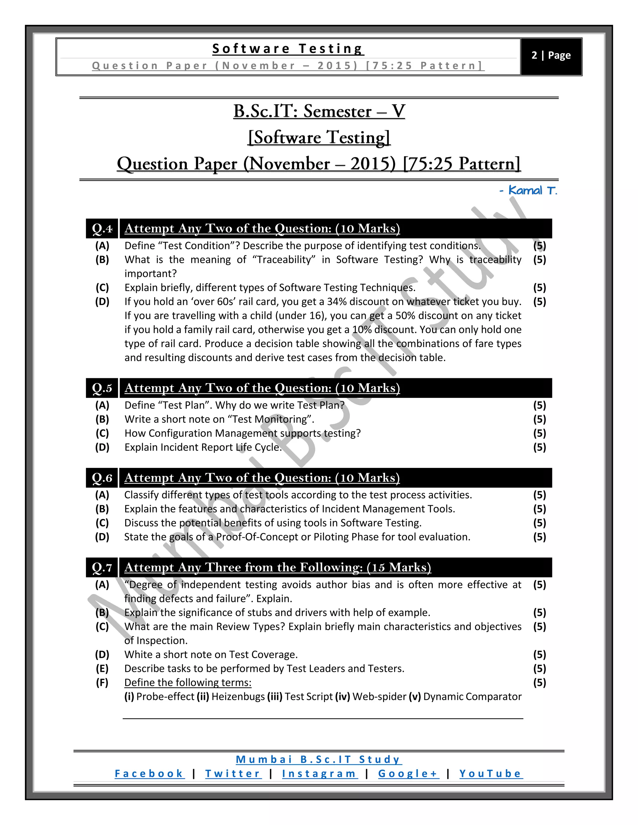 S o f t w a r e T e s t i n g
Q u e s t i o n P a p e r ( N o v e m b e r – 2 0 1 5 ) [ 7 5 : 2 5 P a t t e r n ]
2 | Page
M u m b a i B . S c . I T S t u d y
F a c e b o o k | T w i t t e r | I n s t a g r a m | G o o g l e + | Y o u T u b e
– Kamal T.
Q.4 Attempt Any Two of the Question: (10 Marks)
(A) Define “Test Condition”? Describe the purpose of identifying test conditions. (5)
(B) What is the meaning of “Traceability” in Software Testing? Why is traceability
important?
(5)
(C) Explain briefly, different types of Software Testing Techniques. (5)
(D) If you hold an ‘over 60s’ rail card, you get a 34% discount on whatever ticket you buy.
If you are travelling with a child (under 16), you can get a 50% discount on any ticket
if you hold a family rail card, otherwise you get a 10% discount. You can only hold one
type of rail card. Produce a decision table showing all the combinations of fare types
and resulting discounts and derive test cases from the decision table.
(5)
Q.5 Attempt Any Two of the Question: (10 Marks)
(A) Define “Test Plan”. Why do we write Test Plan? (5)
(B) Write a short note on “Test Monitoring”. (5)
(C) How Configuration Management supports testing? (5)
(D) Explain Incident Report Life Cycle. (5)
Q.6 Attempt Any Two of the Question: (10 Marks)
(A) Classify different types of test tools according to the test process activities. (5)
(B) Explain the features and characteristics of Incident Management Tools. (5)
(C) Discuss the potential benefits of using tools in Software Testing. (5)
(D) State the goals of a Proof-Of-Concept or Piloting Phase for tool evaluation. (5)
Q.7 Attempt Any Three from the Following: (15 Marks)
(A) “Degree of independent testing avoids author bias and is often more effective at
finding defects and failure”. Explain.
(5)
(B) Explain the significance of stubs and drivers with help of example. (5)
(C) What are the main Review Types? Explain briefly main characteristics and objectives
of Inspection.
(5)
(D) White a short note on Test Coverage. (5)
(E) Describe tasks to be performed by Test Leaders and Testers. (5)
(F) Define the following terms:
(i) Probe-effect (ii) Heizenbugs (iii) Test Script (iv) Web-spider (v) Dynamic Comparator
(5)
 