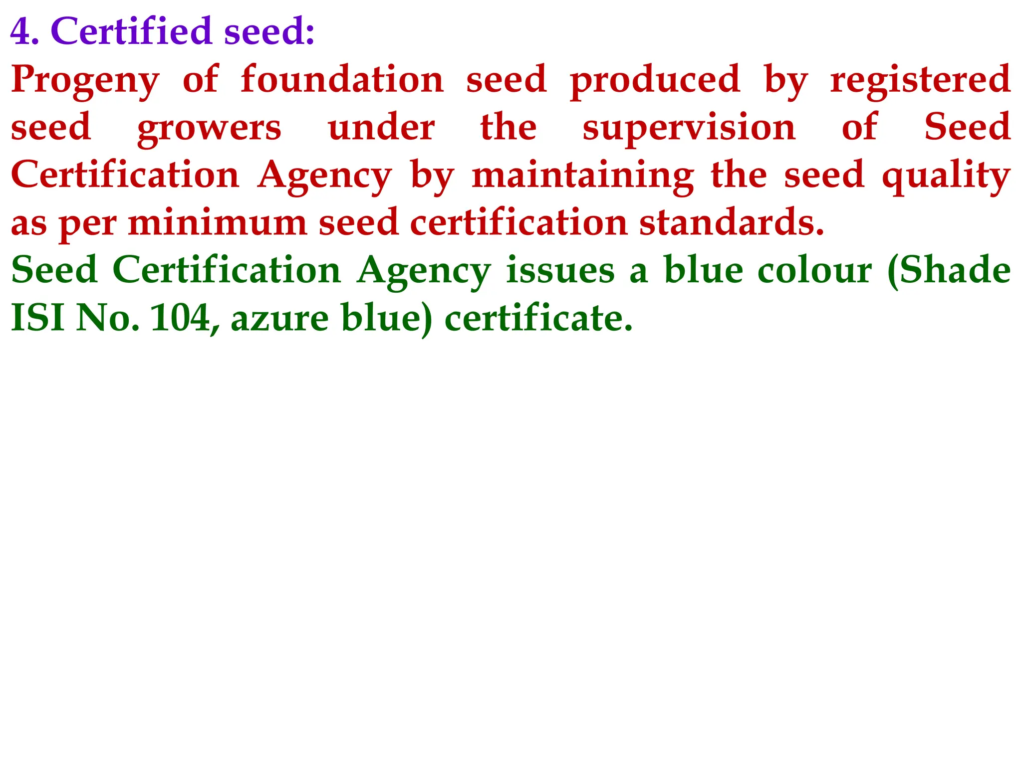4. Certified seed:
Progeny of foundation seed produced by registered
seed growers under the supervision of Seed
Certification Agency by maintaining the seed quality
as per minimum seed certification standards.
Seed Certification Agency issues a blue colour (Shade
ISI No. 104, azure blue) certificate.
 