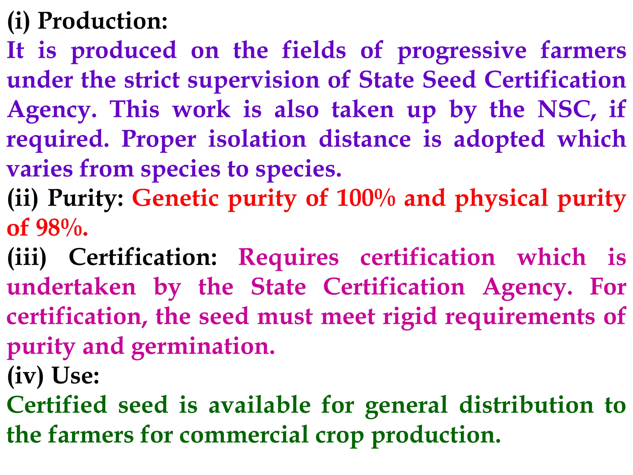 (i) Production:
It is produced on the fields of progressive farmers
under the strict supervision of State Seed Certification
Agency. This work is also taken up by the NSC, if
required. Proper isolation distance is adopted which
varies from species to species.
(ii) Purity: Genetic purity of 100% and physical purity
of 98%.
(iii) Certification: Requires certification which is
undertaken by the State Certification Agency. For
certification, the seed must meet rigid requirements of
purity and germination.
(iv) Use:
Certified seed is available for general distribution to
the farmers for commercial crop production.
 