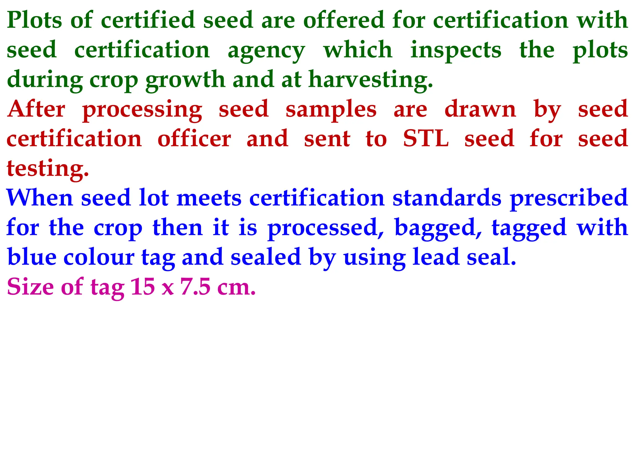 Plots of certified seed are offered for certification with
seed certification agency which inspects the plots
during crop growth and at harvesting.
After processing seed samples are drawn by seed
certification officer and sent to STL seed for seed
testing.
When seed lot meets certification standards prescribed
for the crop then it is processed, bagged, tagged with
blue colour tag and sealed by using lead seal.
Size of tag 15 x 7.5 cm.
 